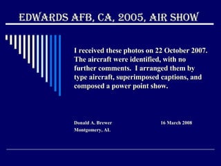 Edwards AFB, CA, 2005, Air Show I received these photos on 22 October 2007.  The aircraft were identified, with no further comments.  I arranged them by type aircraft, superimposed captions, and composed a power point show. Donald A. Brewer  16 March 2008 Montgomery, AL 
