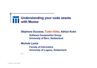 8/18/05 © Tudor Gîrba
Understanding your code assets
with Moose
Stéphane Ducasse, Tudor Gîrba, Adrian Kuhn
Software Composition Group
University of Bern, Switzerland
Michele Lanza
Faculty of Informatics
University of Lugano, Switzerland
…
 