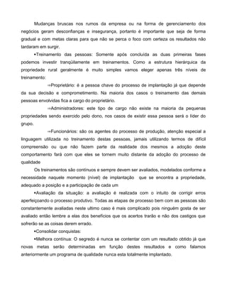 Mudanças bruscas nos rumos da empresa ou na forma de gerenciamento dos
negócios geram desconfianças e insegurança, portanto é importante que seja de forma
gradual e com metas claras para que não se perca o foco com certeza os resultados não
tardaram em surgir.
Treinamento das pessoas: Somente após concluída as duas primeiras fases
podemos investir tranqüilamente em treinamentos. Como a estrutura hierárquica da
propriedade rural geralmente é muito simples vamos eleger apenas três níveis de
treinamento:
Proprietário: é a pessoa chave do processo de implantação já que depende
da sua decisão e comprometimento. Na maioria dos casos o treinamento das demais
pessoas envolvidas fica a cargo do proprietário.
Administradores: este tipo de cargo não existe na maioria da pequenas
propriedades sendo exercido pelo dono, nos casos de existir essa pessoa será o líder do
grupo.
Funcionários: são os agentes do processo de produção, atenção especial a
linguagem utilizada no treinamento destas pessoas, jamais utilizando termos de difícil
compreensão ou que não fazem parte da realidade dos mesmos a adoção deste
comportamento fará com que eles se tornem muito distante da adoção do processo de
qualidade
Os treinamentos são contínuos e sempre devem ser avaliados, modelados conforme a
necessidade naquele momento (nível) de implantação que se encontra a propriedade,
adequado a posição e a participação de cada um
Avaliação da situação: a avaliação é realizada com o intuito de corrigir erros
aperfeiçoando o processo produtivo. Todas as etapas de processo bem com as pessoas são
constantemente avaliadas neste ultimo caso é mais complicado pois ninguém gosta de ser
avaliado então lembre a elas dos benefícios que os acertos trarão e não dos castigos que
sofrerão se as coisas derem errado.
Consolidar conquistas:
Melhora contínua: O segredo é nunca se contentar com um resultado obtido já que
novas metas serão determinadas em função destes resultados e como falamos
anteriormente um programa de qualidade nunca esta totalmente implantado.
 