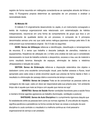 registre de forma resumida em retângulos conectando-se as operações através de linhas e
retas. O Fluxograma propicia determinar as operações de um processo e analisar a
racionalidade deste.
B) Método 5S
O método 5 S originalmente desenvolvido no Japão, é um instrumento consagrado e
testdo de mudança organizacional esta relacionado com sistematização de hábitos
indispensáveis, resume-se em uma forma de comportamento de grupo que leva a um
relacionamento de qualidade dentro de um processo, é composto de 5 principios
denominados sensos uma vez que cada senso nalingua japonesa começa pela letra S de
onde provem sua nomenclatura original. Os 5 S são os seguintes:
SEIRI: Senso de Utilizaçao refere-se a identificação, classificação e remanejamento
de recursos. Ë o senso que trabalha o descarte (seleção de utensílios, materiais e
equipamentos, freqüência de utilização etc ) é feito uma analise de tudo que é considerado
desnecessário no local de trabalho evitando o desperdício, excesso e mau uso de material e
como resultado teremos liberação de espaços, eliminação de dados e relatórios
ultrapassados e redução de custos.
SEITON: Senso de Ordenação refere-se a disposição sistemática dos objetos e
dadosbem como uma excelente comunicação visual, para facilitar acessos e fluxos, local
apropriado para cada coisa e ainda encontrar aquilo que precisa de forma rápida e fácil, o
resultado é a diminuição de cansaço diário e economia de tempo e energia
SEISOU: Senso de Limpeza Trata se de concientizar as pessoas sobre as
vantagens de não sujar, cada um deve ser responsável pela sua própria area. ”Um ambiente
limpo não é aquele que mais se limpa e sim aquele que menos se suja”
SEIKETSU: Senso de Saúde Manter condições favoráveis para a saúde física
e mental e liminar agentes agressivos ao trabalho (iluminação, ventilação e postura)
SHITSUKE: Senso de Auto Disciplina é o cumprimento rigorosos daquilo que
foi estabelecido entre as pessoas bem como as normas vigentes. Ë uma atitude de respeito,
significa paciência e persistência na forma correta de fazer as coisas a evolução da auto
disciplina é o auto controle e o resultado é a melhoria continua ao nível pessoal e
organizacional do serviço a ser prestado.
 