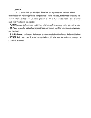 C) PDCA
O PDCA é um ciclo que se repete cada vez que o processo é alterado, sendo
considerado um método gerencial composto de 4 fases básicas , também se caracteriz por
ser um sistema cíclico onde um passo precede o outro e depende do mesmo e do próximo
para obter resultados esperados:
 PLAN Planejar: definir metas e objetivos feito isso defina quais os meios para atingi-los;
 DO Fazer: executar as tarefas necessárias e planejadas e coletar dados para a avaliação
das mesmas;
 CHECK Checar: verificar os dados das tarefas executadas através dos dados coletados ;
 ACTION Agir: com a verificação dos resultados obtidos faça as correções necessárias para
a próxima avaliação
 