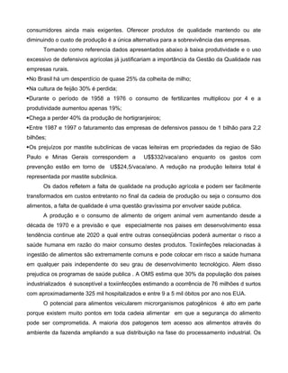 consumidores ainda mais exigentes. Oferecer produtos de qualidade mantendo ou ate
diminuindo o custo de produção é a única alternativa para a sobrevivência das empresas.
Tomando como referencia dados apresentados abaixo à baixa produtividade e o uso
excessivo de defensivos agrícolas já justificariam a importância da Gestão da Qualidade nas
empresas rurais.
No Brasil há um desperdício de quase 25% da colheita de milho;
Na cultura de feijão 30% é perdida;
Durante o período de 1958 a 1976 o consumo de fertilizantes multiplicou por 4 e a
produtividade aumentou apenas 19%;
Chega a perder 40% da produção de hortigranjeiros;
Entre 1987 e 1997 o faturamento das empresas de defensivos passou de 1 bilhão para 2,2
bilhões;
Os prejuízos por mastite subclinicas de vacas leiteiras em propriedades da regiao de São
Paulo e Minas Gerais correspondem a U$$332/vaca/ano enquanto os gastos com
prevenção estão em torno de U$$24,5/vaca/ano. A redução na produção leiteira total é
representada por mastite subclinica.
Os dados refletem a falta de qualidade na produção agrícola e podem ser facilmente
transformados em custos entretanto no final da cadeia de produção ou seja o consumo dos
alimentos, a falta de qualidade é uma questão gravíssima por envolver saúde publica.
A produção e o consumo de alimento de origem animal vem aumentando desde a
década de 1970 e a previsão e que especialmente nos paises em desenvolvimento essa
tendência continue ate 2020 a qual entre outras conseqüências poderá aumentar o risco a
saúde humana em razão do maior consumo destes produtos. Toxiinfeções relacionadas à
ingestão de alimentos são extremamente comuns e pode colocar em risco a saúde humana
em qualquer pais independente do seu grau de desenvolvimento tecnológico. Alem disso
prejudica os programas de saúde publica . A OMS estima que 30% da população dos paises
industrializados é susceptível a toxiinfecções estimando a ocorrência de 76 milhões d surtos
com aproximadamente 325 mil hospitalizados e entre 9 a 5 mil óbitos por ano nos EUA.
O potencial para alimentos veicularem microrganismos patogênicos é alto em parte
porque existem muito pontos em toda cadeia alimentar em que a segurança do alimento
pode ser comprometida. A maioria dos patogenos tem acesso aos alimentos através do
ambiente da fazenda ampliando a sua distribuição na fase do processamento industrial. Os
 