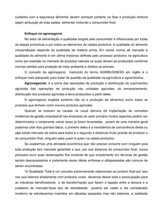 cuidados com a segurança alimentar devem começar portanto na fase d produção embora
sejam atribuição de toda cadeia alimentar incluindo o consumidor final.
Enfoque no agronegocio
No setor de alimentação a qualidade exigida pelo consumidor é influenciada por todas
as etapas produtivas e por todos os elementos da cadeia produtiva. A qualidade do alimento
industrializado depende da qualidade da matéria prima. Em certos nichos de mercado a
qualidade do alimento é em ultima instancia definida pelo processo produtivo na agricultura
como por exemplo no mercado de produtos naturais os quais devem se produzidos conforme
normas estritas para proteção do meio ambiente e direitos os animais.
O conceito de agronegocio traduzido do termo AGRIBUSINESS em inglês é o
enfoque mais adequado para tratar da questão da qualidade na agricultura e agroindústria.
Agronegocios: é a soma das operações de produção e distribuição de suprimentos
agrícolas das operações de produção nas unidades agrícolas, do armazenamento,
distribuição dos produtos agrícolas e itens produzidos a partir deles.
O agronegocio engloba portanto não só a produção de alimentos como todos os
produtos que tenham como insumo produtos agrícolas.
Quando se buscam as causas na usual demora da implantação de conceitos
modernos de gestão empresarial nas empresas do setor primário muitos aspectos podem ser
determinados e certamente varias teses já foram levantadas , porem de uma maneira geral
podemos citar dois grandes tabus, o primeiro deles é a inexistência de concorrência direta ou
seja existe mercado de sobra para todos e o segundo a distancia muito grande do produtor e
do consumidor final, ninguém sabe quem é quem na cadeia produtiva.
Se avaliarmos uma atividade econômica que não precise concorre com ninguém pois
toda produção tem mercado garantido e que, por sua distancia do consumidor final, nunca
precisara ouvir suas reclamações fica evidente de que investimento em técnicas de gestão
seriam desnecessários e justamente essas idéias errôneas e ultrapassadas são comuns de
serem encontradas.
“A Qualidade Total é um conceito extremamente relacionado ao produto final por isso
nos que lidamos diretamente com produtos rurais devemos deixar toda a preocupação para
as industrias beneficiadoras e de transformação que fazem a ligação entre a lavoura e a
prateleira do mercado”esse tipo de mentalidade poderia ser valido e ate considerado
moderno se estivéssemos inseridos em décadas passadas mas não estamos, a realidade
 