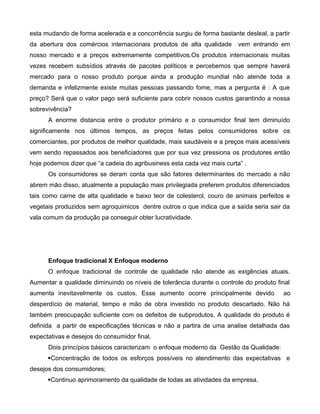 esta mudando de forma acelerada e a concorrência surgiu de forma bastante desleal, a partir
da abertura dos comércios internacionais produtos de alta qualidade vem entrando em
nosso mercado e a preços extremamente competitivos.Os produtos internacionais muitas
vezes recebem subsídios através de pacotes políticos e percebemos que sempre haverá
mercado para o nosso produto porque ainda a produção mundial não atende toda a
demanda e infelizmente existe muitas pessoas passando fome, mas a pergunta é : A que
preço? Será que o valor pago será suficiente para cobrir nossos custos garantindo a nossa
sobrevivência?
A enorme distancia entre o produtor primário e o consumidor final tem diminuído
significamente nos últimos tempos, as preços feitas pelos consumidores sobre os
comerciantes, por produtos de melhor qualidade, mais saudáveis e a preços mais acessíveis
vem sendo repassados aos beneficiadores que por sua vez pressiona os produtores então
hoje podemos dizer que “a cadeia do agribusiness esta cada vez mais curta” .
Os consumidores se deram conta que são fatores determinantes do mercado a não
abrem mão disso, atualmente a população mais privilegiada preferem produtos diferenciados
tais como carne de alta qualidade e baixo teor de colesterol, couro de animais perfeitos e
vegetais produzidos sem agroquimicos dentre outros o que indica que a saída seria sair da
vala comum da produção pa conseguir obter lucratividade.
Enfoque tradicional X Enfoque moderno
O enfoque tradicional de controle de qualidade não atende as exigências atuais.
Aumentar a qualidade diminuindo os níveis de tolerância durante o controle do produto final
aumenta inevitavelmente os custos. Esse aumento ocorre principalmente devido ao
desperdício de material, tempo e mão de obra investido no produto descartado. Não há
também preocupação suficiente com os defeitos de subprodutos. A qualidade do produto é
definida a partir de especificações técnicas e não a partira de uma analise detalhada das
expectativas e desejos do consumidor final.
Dois princípios básicos caracterizam o enfoque moderno da Gestão da Qualidade:
Concentração de todos os esforços possíveis no atendimento das expectativas e
desejos dos consumidores;
Continuo aprimoramento da qualidade de todas as atividades da empresa.
 