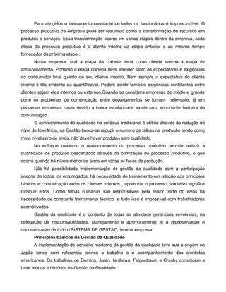 Para atingi-los o treinamento constante de todos os funcionários é imprescindível. O
processo produtivo da empresa pode ser resumido como a transformação de recursos em
produtos e serviços. Essa transformação ocorre em varias etapas dentro da empresa, cada
etapa do processo produtivo é o cliente interno da etapa anterior e ao mesmo tempo
fornecedor da próxima etapa .
Numa empresa rural a etapa da colheita teria como cliente interno à etapa de
armazenamento. Portanto a etapa colheita deve atender tanto as expectativas e exigências
do consumidor final quanto de seu cliente interno. Nem sempre a expectativa do cliente
interno é tão evidente ou quantificavel. Podem existir também exigências conflitantes entre
clientes sejam eles internos ou externos.Quando se considera empresas de médio e grande
porte os problemas de comunicação entre departamentos se tornam relevante, já em
pequenas empresas rurais devido a baixa escolaridade existe uma importante barreira de
comunicação.
O aprimoramento da qualidade no enfoque tradicional é obtido através da redução do
nível de tolerância, na Gestão busca-se reduzir o numero de falhas na produção tendo como
meta nível zero de erros, não deve haver produtos sem qualidade.
No enfoque moderno o aprimoramento do processo produtivo permite reduzir a
quantidade de produtos descartados através da otimização do processo produtivo, o que
ocorre quando há níveis menor de erros em todas as fases de produção.
Não há possibilidade implementação de gestão da qualidade sem a participação
integral de todos os empregados, há necessidade de treinamento em relação aos princípios
básicos e comunicação entre os clientes internos , aprimorar o processo produtivo significa
diminuir erros. Como falhas humanas são responsáveis pela maior parte do erros há
necessidade de constante treinamento técnico e tudo isso é impossível com trabalhadores
desmotivados.
Gestão da qualidade é o conjunto de todas as atividade gerenciais envolvidas, na
delegação de responsabilidades, planejamento e aprimoramento, é a representação e
documentação de todo o SISTEMA DE GESTAO de uma empresa.
Princípios básicos da Gestão da Qualidade
A implementação do conceito moderno da gestão da qualidade teve sua a origem no
Japão tendo com referencia teórica o trabalho e o acompanhamento dos cientistas
americanos. Os trabalhos de Deming, Juran, Ishikawa, Feigenbaum e Crosby constituem a
base teórica e histórica da Gestão da Qualidade.
 