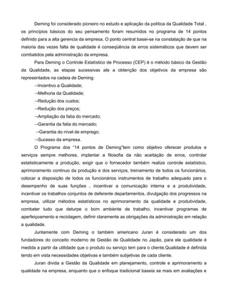 Deming foi considerado pioneiro no estudo e aplicação da política da Qualidade Total ,
os princípios básicos do seu pensamento foram resumidos no programa de 14 pontos
definido para a alta gerencia da empresa. O ponto central basei-se na constatação de que na
maioria das vezes falta de qualidade é conseqüência de erros sistemáticos que devem ser
combatidos pela administração da empresa.
Para Deming o Controle Estatístico de Processo (CEP) é o método básico da Gestão
da Qualidade, as etapas sucessivas ate a obtenção dos objetivos da empresa são
representados na cadeia de Deming:
Incentivo a Qualidade;
Melhoria da Qualidade;
Redução dos custos;
Redução dos preços;
Ampliação da fatia do mercado;
Garantia da fatia do mercado;
Garantia do nível de emprego;
Sucesso da empresa.
O Programa dos “14 pontos de Deming”tem como objetivo oferecer produtos e
serviços sempre melhores, implantar a filosofia da não aceitação de erros, controlar
estatisticamente a produção, exigir que o fornecedor também realize controle estatístico,
aprimoramento continuo da produção e dos serviços, treinamento de todos os funcionários,
colocar a disposição de todos os funcionários instrumentos de trabalho adequado para o
desempenho de suas funções , incentivar a comunicação interna e a produtividade,
incentivar os trabalhos conjuntos de deferente departamentos, divulgação dos progressos na
empresa, utilizar métodos estatísticos no aprimoramento da qualidade e produtividade,
combater tudo que deturpe o bom ambiente de trabalho, incentivar programas de
aperfeiçoamento e reciclagem, definir claramente as obrigações da administração em relação
a qualidade.
Juntamente com Deming o também americano Juran é considerado um dos
fundadores do conceito moderno de Gestão de Qualidade no Japão, para ele qualidade é
medida a partir da utilidade que o produto ou serviço tem para o cliente.Qualidade é definida
tendo em vista necessidades objetivas e também subjetivas de cada cliente.
Juran divida a Gestão da Qualidade em planejamento, controle e aprimoramento a
qualidade na empresa, enquanto que o enfoque tradicional baseia se mais em avaliações e
 