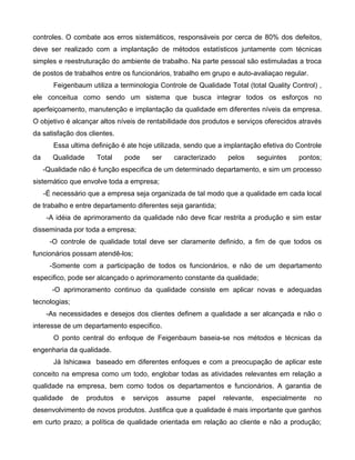 controles. O combate aos erros sistemáticos, responsáveis por cerca de 80% dos defeitos,
deve ser realizado com a implantação de métodos estatísticos juntamente com técnicas
simples e reestruturação do ambiente de trabalho. Na parte pessoal são estimuladas a troca
de postos de trabalhos entre os funcionários, trabalho em grupo e auto-avaliaçao regular.
Feigenbaum utiliza a terminologia Controle de Qualidade Total (total Quality Control) ,
ele conceitua como sendo um sistema que busca integrar todos os esforços no
aperfeiçoamento, manutenção e implantação da qualidade em diferentes níveis da empresa.
O objetivo é alcançar altos níveis de rentabilidade dos produtos e serviços oferecidos através
da satisfação dos clientes.
Essa ultima definição é ate hoje utilizada, sendo que a implantação efetiva do Controle
da Qualidade Total pode ser caracterizado pelos seguintes pontos;
-Qualidade não é função especifica de um determinado departamento, e sim um processo
sistemático que envolve toda a empresa;
-É necessário que a empresa seja organizada de tal modo que a qualidade em cada local
de trabalho e entre departamento diferentes seja garantida;
-A idéia de aprimoramento da qualidade não deve ficar restrita a produção e sim estar
disseminada por toda a empresa;
-O controle de qualidade total deve ser claramente definido, a fim de que todos os
funcionários possam atendê-los;
-Somente com a participação de todos os funcionários, e não de um departamento
especifico, pode ser alcançado o aprimoramento constante da qualidade;
-O aprimoramento continuo da qualidade consiste em aplicar novas e adequadas
tecnologias;
-As necessidades e desejos dos clientes definem a qualidade a ser alcançada e não o
interesse de um departamento especifico.
O ponto central do enfoque de Feigenbaum baseia-se nos métodos e técnicas da
engenharia da qualidade.
Já Ishicawa baseado em diferentes enfoques e com a preocupação de aplicar este
conceito na empresa como um todo, englobar todas as atividades relevantes em relação a
qualidade na empresa, bem como todos os departamentos e funcionários. A garantia de
qualidade de produtos e serviços assume papel relevante, especialmente no
desenvolvimento de novos produtos. Justifica que a qualidade é mais importante que ganhos
em curto prazo; a política de qualidade orientada em relação ao cliente e não a produção;
 
