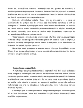devem ser desenvolvidos trabalhos interdisciplinares em questão de qualidade; a
administração deve ser participativa; observação de aspectos sociais; aplicação de métodos
estatísticos e a implantação de uma rede ampla cliente-fornecedor-cliente e a eliminação de
barreiras de comunicação entre os departamentos.
Eficiência administrativa, estreita relação com os fornecedores e a busca do
aprimoramento de qualquer tipo de atividade dos funcionários, caracteriza o enfoque
abrangente de Ishicawa, a preocupação com o cliente externo deve também ser ampliada
aos clientes internos, ou seja, cada repartição tem clientes dentro da empresa. Uma seção,
por exemplo, que produz peças tem como cliente a seção de montagem, que por sua vez
tem a seção de embalagem e assim por diante.
Crosby destaca a importância de uma mudança cultural na empresa, seus principais
pontos de enfoque são os seguintes: Qualidade aplicada em todos os níveis da empresa, a
prevenção dos erros como principio básico, padrão de zero-erro e o não atendimento das
exigências do cliente computado como custo.
Na verdade todas as pessoas envolvidas com os princípios de qualidade, embora
diferem de um item ou outros buscam a mesma essência: atender as exigências dos clientes
através de um aprimoramento continuo.
Os estágios da agroqualidade
A implantação da agroqualidade dentro da propriedade rural deve seguir e obedecer
vários estágios de implantação para obtenção dos resultados desejados. Porem antes de
iniciar todo o processo devera se ter em mente que é um processo demorado pois trata se de
uma filosofia de gerenciamento e de trabalho. Ter em mente que é uma mudança definitiva
que exigira muito trabalho e atenção, um sistema de qualidade nunca esta totalmente
implementado pois uma vez atingidas as metas propostas, novas metas mais elevadas
devem ser impostas.
Como regra geral às fases apresentadas a seguir são as principais na implantação de
um processo de qualidade. Todas elas deverão ser obrigatoriamente superadas por todos
envolvidos neste processo:
 