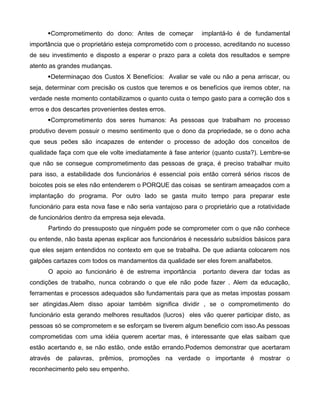 Comprometimento do dono: Antes de começar implantá-lo é de fundamental
importância que o proprietário esteja comprometido com o processo, acreditando no sucesso
de seu investimento e disposto a esperar o prazo para a coleta dos resultados e sempre
atento as grandes mudanças.
Determinaçao dos Custos X Benefícios: Avaliar se vale ou não a pena arriscar, ou
seja, determinar com precisão os custos que teremos e os benefícios que iremos obter, na
verdade neste momento contabilizamos o quanto custa o tempo gasto para a correção dos s
erros e dos descartes provenientes destes erros.
Comprometimento dos seres humanos: As pessoas que trabalham no processo
produtivo devem possuir o mesmo sentimento que o dono da propriedade, se o dono acha
que seus peões são incapazes de entender o processo de adoção dos conceitos de
qualidade faça com que ele volte imediatamente à fase anterior (quanto custa?). Lembre-se
que não se consegue comprometimento das pessoas de graça, é preciso trabalhar muito
para isso, a estabilidade dos funcionários é essencial pois então correrá sérios riscos de
boicotes pois se eles não entenderem o PORQUE das coisas se sentiram ameaçados com a
implantação do programa. Por outro lado se gasta muito tempo para preparar este
funcionário para esta nova fase e não seria vantajoso para o proprietário que a rotatividade
de funcionários dentro da empresa seja elevada.
Partindo do pressuposto que ninguém pode se comprometer com o que não conhece
ou entende, não basta apenas explicar aos funcionários é necessário subsídios básicos para
que eles sejam entendidos no contexto em que se trabalha. De que adianta colocarem nos
galpões cartazes com todos os mandamentos da qualidade ser eles forem analfabetos.
O apoio ao funcionário é de estrema importância portanto devera dar todas as
condições de trabalho, nunca cobrando o que ele não pode fazer . Alem da educação,
ferramentas e processos adequados são fundamentais para que as metas impostas possam
ser atingidas.Alem disso apoiar também significa dividir , se o comprometimento do
funcionário esta gerando melhores resultados (lucros) eles vão querer participar disto, as
pessoas só se comprometem e se esforçam se tiverem algum beneficio com isso.As pessoas
comprometidas com uma idéia querem acertar mas, é interessante que elas saibam que
estão acertando e, se não estão, onde estão errando.Podemos demonstrar que acertaram
através de palavras, prêmios, promoções na verdade o importante é mostrar o
reconhecimento pelo seu empenho.
 