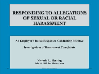 @Victoria
L.H
erring,www.H
erringLaw.com
RESPONDING TO ALLEGATIONS
OF SEXUAL OR RACIAL
HARASSMENT
An Employer’s Initial Response: Conducting Effective
Investigations of Harassment Complaints
Victoria L. Herring
July 20, 2005 Des Moines, Iowa
page 1 @Victoria L. Herring, www.herringlaw.com created 2005
 