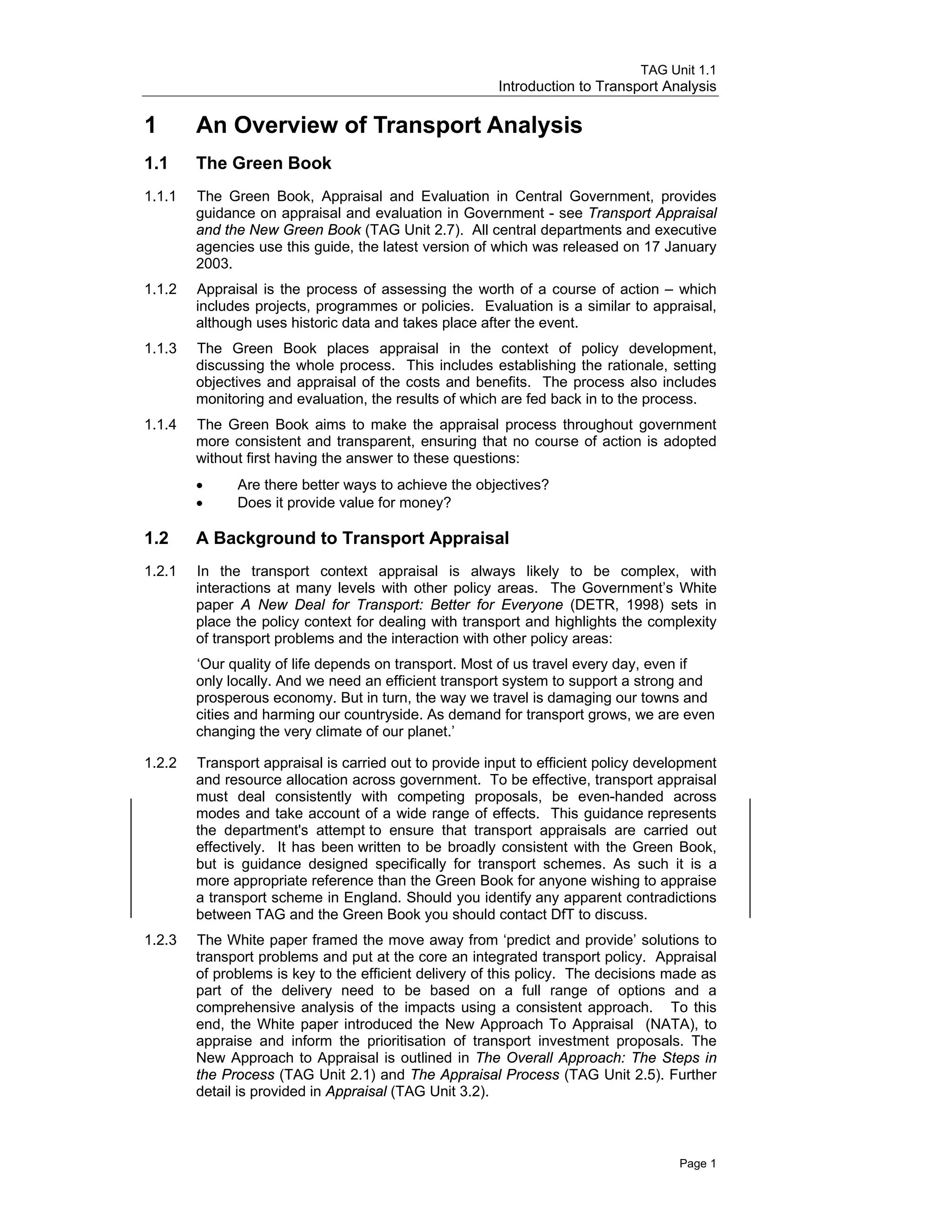 TAG Unit 1.1
Introduction to Transport Analysis
1 	 An Overview of Transport Analysis
1.1 	The Green Book
1.1.1 	 The Green Book, Appraisal and Evaluation in Central Government, provides
guidance on appraisal and evaluation in Government - see Transport Appraisal
and the New Green Book (TAG Unit 2.7). All central departments and executive
agencies use this guide, the latest version of which was released on 17 January
2003.
1.1.2 	 Appraisal is the process of assessing the worth of a course of action – which
includes projects, programmes or policies. Evaluation is a similar to appraisal,
although uses historic data and takes place after the event.
1.1.3	 The Green Book places appraisal in the context of policy development,
discussing the whole process. This includes establishing the rationale, setting
objectives and appraisal of the costs and benefits. The process also includes
monitoring and evaluation, the results of which are fed back in to the process.
1.1.4 	 The Green Book aims to make the appraisal process throughout government
more consistent and transparent, ensuring that no course of action is adopted
without first having the answer to these questions:
• Are there better ways to achieve the objectives?
• Does it provide value for money?
1.2 	 A Background to Transport Appraisal
1.2.1	 In the transport context appraisal is always likely to be complex, with
interactions at many levels with other policy areas. The Government’s White
paper A New Deal for Transport: Better for Everyone (DETR, 1998) sets in
place the policy context for dealing with transport and highlights the complexity
of transport problems and the interaction with other policy areas:
‘Our quality of life depends on transport. Most of us travel every day, even if
only locally. And we need an efficient transport system to support a strong and
prosperous economy. But in turn, the way we travel is damaging our towns and
cities and harming our countryside. As demand for transport grows, we are even
changing the very climate of our planet.’
1.2.2 	 Transport appraisal is carried out to provide input to efficient policy development
and resource allocation across government. To be effective, transport appraisal
must deal consistently with competing proposals, be even-handed across
modes and take account of a wide range of effects. This guidance represents
the department's attempt to ensure that transport appraisals are carried out
effectively. It has been written to be broadly consistent with the Green Book,
but is guidance designed specifically for transport schemes. As such it is a
more appropriate reference than the Green Book for anyone wishing to appraise
a transport scheme in England. Should you identify any apparent contradictions
between TAG and the Green Book you should contact DfT to discuss.
1.2.3 	 The White paper framed the move away from ‘predict and provide’ solutions to
transport problems and put at the core an integrated transport policy. Appraisal
of problems is key to the efficient delivery of this policy. The decisions made as
part of the delivery need to be based on a full range of options and a
comprehensive analysis of the impacts using a consistent approach. To this
end, the White paper introduced the New Approach To Appraisal (NATA), to
appraise and inform the prioritisation of transport investment proposals. The
New Approach to Appraisal is outlined in The Overall Approach: The Steps in
the Process (TAG Unit 2.1) and The Appraisal Process (TAG Unit 2.5). Further
detail is provided in Appraisal (TAG Unit 3.2).
Page 1
 