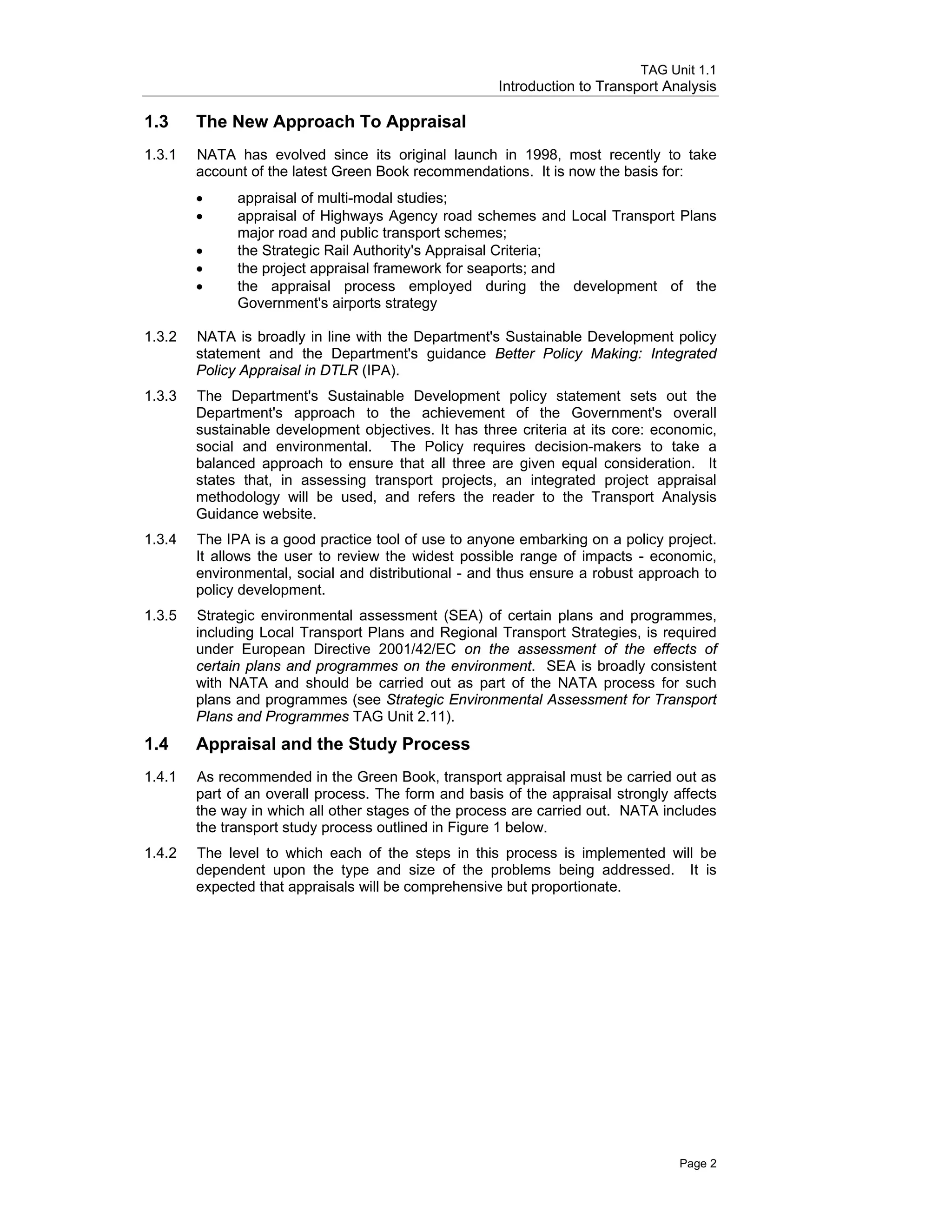 TAG Unit 1.1
Introduction to Transport Analysis
1.3 	 The New Approach To Appraisal
1.3.1 	 NATA has evolved since its original launch in 1998, most recently to take
account of the latest Green Book recommendations. It is now the basis for:
•	 appraisal of multi-modal studies;
•	 appraisal of Highways Agency road schemes and Local Transport Plans
major road and public transport schemes;
•	 the Strategic Rail Authority's Appraisal Criteria;
•	 the project appraisal framework for seaports; and
•	 the appraisal process employed during the development of the
Government's airports strategy
1.3.2 	 NATA is broadly in line with the Department's Sustainable Development policy
statement and the Department's guidance Better Policy Making: Integrated
Policy Appraisal in DTLR (IPA).
1.3.3 	 The Department's Sustainable Development policy statement sets out the
Department's approach to the achievement of the Government's overall
sustainable development objectives. It has three criteria at its core: economic,
social and environmental. The Policy requires decision-makers to take a
balanced approach to ensure that all three are given equal consideration. It
states that, in assessing transport projects, an integrated project appraisal
methodology will be used, and refers the reader to the Transport Analysis
Guidance website.
1.3.4 	 The IPA is a good practice tool of use to anyone embarking on a policy project.
It allows the user to review the widest possible range of impacts - economic,
environmental, social and distributional - and thus ensure a robust approach to
policy development.
1.3.5 	 Strategic environmental assessment (SEA) of certain plans and programmes,
including Local Transport Plans and Regional Transport Strategies, is required
under European Directive 2001/42/EC on the assessment of the effects of
certain plans and programmes on the environment. SEA is broadly consistent
with NATA and should be carried out as part of the NATA process for such
plans and programmes (see Strategic Environmental Assessment for Transport
Plans and Programmes TAG Unit 2.11).
1.4 	 Appraisal and the Study Process
1.4.1 	 As recommended in the Green Book, transport appraisal must be carried out as
part of an overall process. The form and basis of the appraisal strongly affects
the way in which all other stages of the process are carried out. NATA includes
the transport study process outlined in Figure 1 below.
1.4.2 	 The level to which each of the steps in this process is implemented will be
dependent upon the type and size of the problems being addressed. It is
expected that appraisals will be comprehensive but proportionate.
Page 2
 