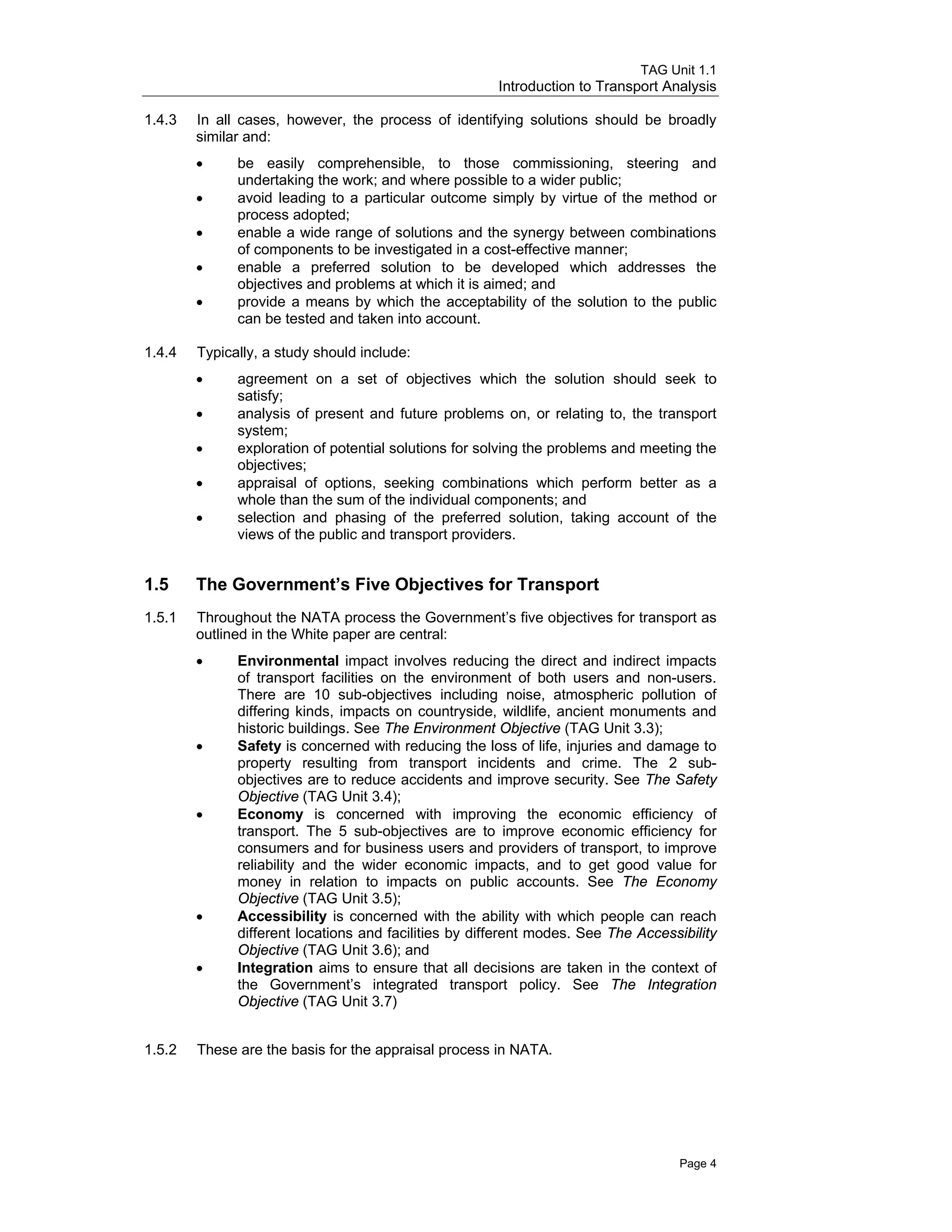 TAG Unit 1.1
Introduction to Transport Analysis
1.4.3 	 In all cases, however, the process of identifying solutions should be broadly
similar and:
•	 be easily comprehensible, to those commissioning, steering and
undertaking the work; and where possible to a wider public;
•	 avoid leading to a particular outcome simply by virtue of the method or
process adopted;
•	 enable a wide range of solutions and the synergy between combinations
of components to be investigated in a cost-effective manner;
•	 enable a preferred solution to be developed which addresses the
objectives and problems at which it is aimed; and
•	 provide a means by which the acceptability of the solution to the public
can be tested and taken into account.
1.4.4	 Typically, a study should include:
•	 agreement on a set of objectives which the solution should seek to
satisfy;
•	 analysis of present and future problems on, or relating to, the transport
system;
•	 exploration of potential solutions for solving the problems and meeting the
objectives;
•	 appraisal of options, seeking combinations which perform better as a
whole than the sum of the individual components; and
•	 selection and phasing of the preferred solution, taking account of the
views of the public and transport providers.
1.5 	 The Government’s Five Objectives for Transport
1.5.1 	 Throughout the NATA process the Government’s five objectives for transport as
outlined in the White paper are central:
•	 Environmental impact involves reducing the direct and indirect impacts
of transport facilities on the environment of both users and non-users.
There are 10 sub-objectives including noise, atmospheric pollution of
differing kinds, impacts on countryside, wildlife, ancient monuments and
historic buildings. See The Environment Objective (TAG Unit 3.3);
•	 Safety is concerned with reducing the loss of life, injuries and damage to
property resulting from transport incidents and crime. The 2 sub-
objectives are to reduce accidents and improve security. See The Safety
Objective (TAG Unit 3.4);
•	 Economy is concerned with improving the economic efficiency of
transport. The 5 sub-objectives are to improve economic efficiency for
consumers and for business users and providers of transport, to improve
reliability and the wider economic impacts, and to get good value for
money in relation to impacts on public accounts. See The Economy
Objective (TAG Unit 3.5);
•	 Accessibility is concerned with the ability with which people can reach
different locations and facilities by different modes. See The Accessibility
Objective (TAG Unit 3.6); and
•	 Integration aims to ensure that all decisions are taken in the context of
the Government’s integrated transport policy. See The Integration
Objective (TAG Unit 3.7)
1.5.2 These are the basis for the appraisal process in NATA.
Page 4
 