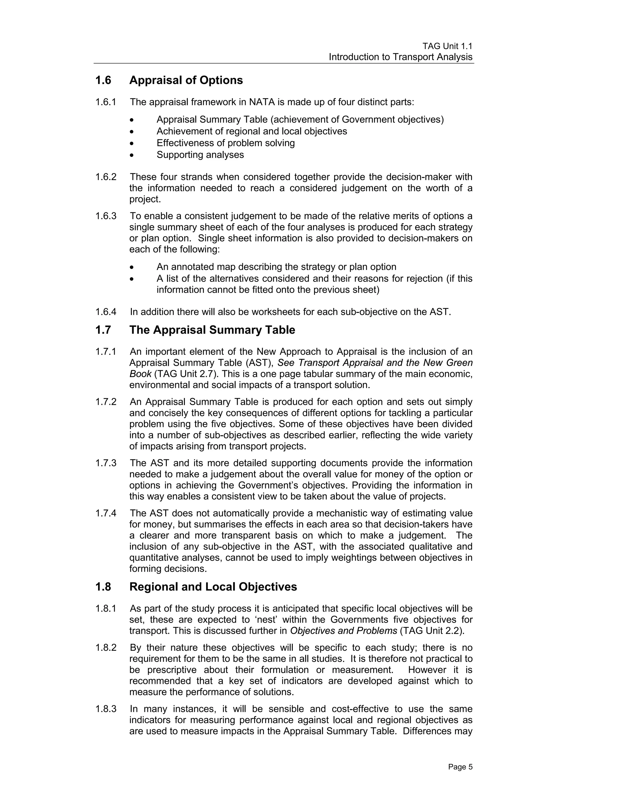 TAG Unit 1.1
Introduction to Transport Analysis
1.6 	 Appraisal of Options
1.6.1 	 The appraisal framework in NATA is made up of four distinct parts:
•	 Appraisal Summary Table (achievement of Government objectives)
•	 Achievement of regional and local objectives
•	 Effectiveness of problem solving
•	 Supporting analyses
1.6.2 	 These four strands when considered together provide the decision-maker with
the information needed to reach a considered judgement on the worth of a
project.
1.6.3 	 To enable a consistent judgement to be made of the relative merits of options a
single summary sheet of each of the four analyses is produced for each strategy
or plan option. Single sheet information is also provided to decision-makers on
each of the following:
•	 An annotated map describing the strategy or plan option
•	 A list of the alternatives considered and their reasons for rejection (if this
information cannot be fitted onto the previous sheet)
1.6.4 	 In addition there will also be worksheets for each sub-objective on the AST.
1.7 	 The Appraisal Summary Table
1.7.1 	 An important element of the New Approach to Appraisal is the inclusion of an
Appraisal Summary Table (AST), See Transport Appraisal and the New Green
Book (TAG Unit 2.7). This is a one page tabular summary of the main economic,
environmental and social impacts of a transport solution.
1.7.2 	 An Appraisal Summary Table is produced for each option and sets out simply
and concisely the key consequences of different options for tackling a particular
problem using the five objectives. Some of these objectives have been divided
into a number of sub-objectives as described earlier, reflecting the wide variety
of impacts arising from transport projects.
1.7.3 	 The AST and its more detailed supporting documents provide the information
needed to make a judgement about the overall value for money of the option or
options in achieving the Government’s objectives. Providing the information in
this way enables a consistent view to be taken about the value of projects.
1.7.4 	 The AST does not automatically provide a mechanistic way of estimating value
for money, but summarises the effects in each area so that decision-takers have
a clearer and more transparent basis on which to make a judgement. The
inclusion of any sub-objective in the AST, with the associated qualitative and
quantitative analyses, cannot be used to imply weightings between objectives in
forming decisions.
1.8 	 Regional and Local Objectives
1.8.1 	 As part of the study process it is anticipated that specific local objectives will be
set, these are expected to ‘nest’ within the Governments five objectives for
transport. This is discussed further in Objectives and Problems (TAG Unit 2.2).
1.8.2 	 By their nature these objectives will be specific to each study; there is no
requirement for them to be the same in all studies. It is therefore not practical to
be prescriptive about their formulation or measurement. However it is
recommended that a key set of indicators are developed against which to
measure the performance of solutions.
1.8.3 	 In many instances, it will be sensible and cost-effective to use the same
indicators for measuring performance against local and regional objectives as
are used to measure impacts in the Appraisal Summary Table. Differences may
Page 5
 