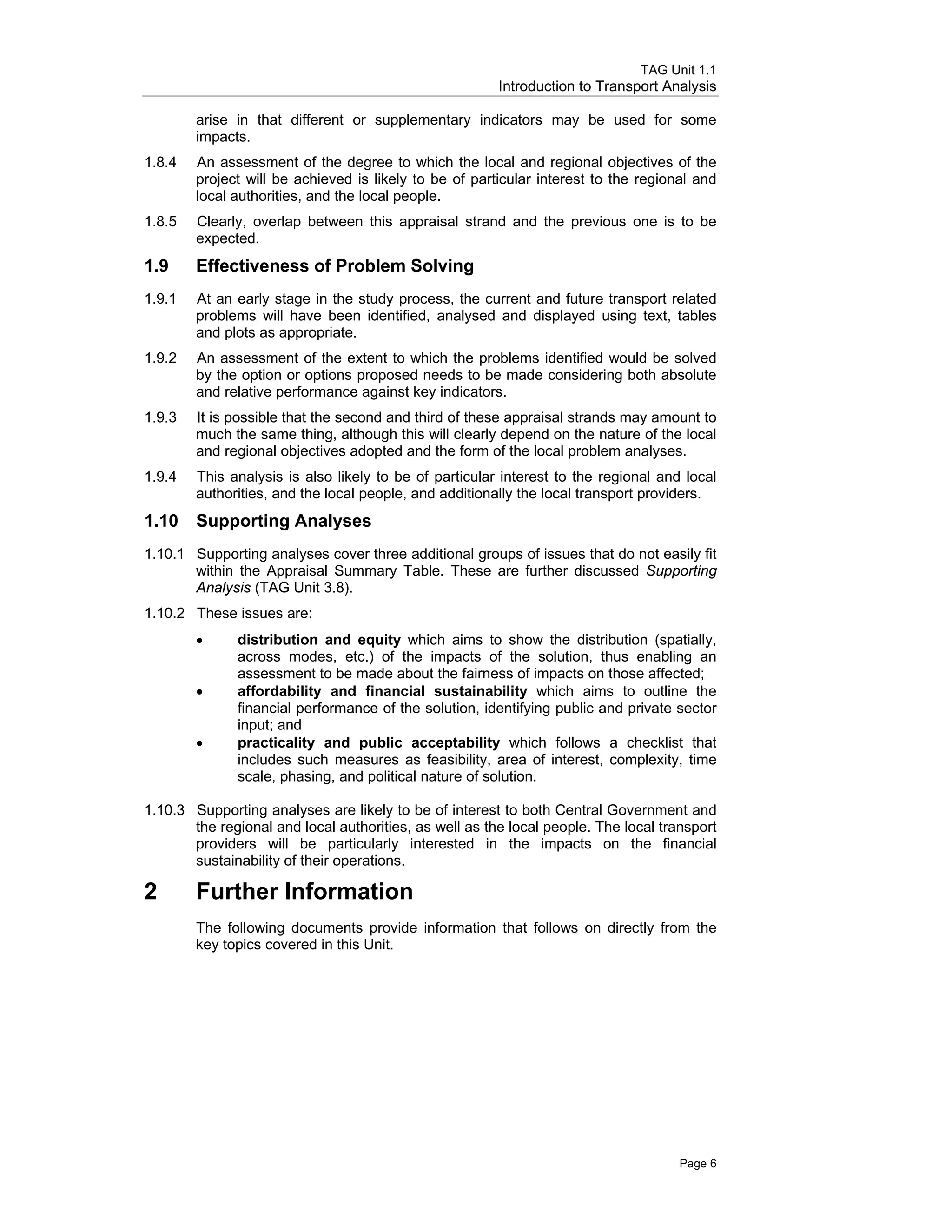 TAG Unit 1.1
Introduction to Transport Analysis
arise in that different or supplementary indicators may be used for some
impacts.
1.8.4 	 An assessment of the degree to which the local and regional objectives of the
project will be achieved is likely to be of particular interest to the regional and
local authorities, and the local people.
1.8.5 	 Clearly, overlap between this appraisal strand and the previous one is to be
expected.
1.9 	 Effectiveness of Problem Solving
1.9.1 	 At an early stage in the study process, the current and future transport related
problems will have been identified, analysed and displayed using text, tables
and plots as appropriate.
1.9.2 	 An assessment of the extent to which the problems identified would be solved
by the option or options proposed needs to be made considering both absolute
and relative performance against key indicators.
1.9.3 	 It is possible that the second and third of these appraisal strands may amount to
much the same thing, although this will clearly depend on the nature of the local
and regional objectives adopted and the form of the local problem analyses.
1.9.4 	 This analysis is also likely to be of particular interest to the regional and local
authorities, and the local people, and additionally the local transport providers.
1.10 	Supporting Analyses
1.10.1	 Supporting analyses cover three additional groups of issues that do not easily fit
within the Appraisal Summary Table. These are further discussed Supporting
Analysis (TAG Unit 3.8).
1.10.2	 These issues are:
•	 distribution and equity which aims to show the distribution (spatially,
across modes, etc.) of the impacts of the solution, thus enabling an
assessment to be made about the fairness of impacts on those affected;
•	 affordability and financial sustainability which aims to outline the
financial performance of the solution, identifying public and private sector
input; and
•	 practicality and public acceptability which follows a checklist that
includes such measures as feasibility, area of interest, complexity, time
scale, phasing, and political nature of solution.
1.10.3	 Supporting analyses are likely to be of interest to both Central Government and
the regional and local authorities, as well as the local people. The local transport
providers will be particularly interested in the impacts on the financial
sustainability of their operations.
2 	Further Information
The following documents provide information that follows on directly from the
key topics covered in this Unit.
Page 6
 