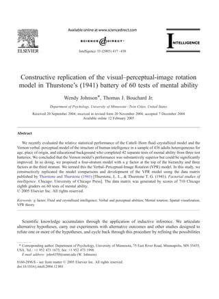 Constructive replication of the visual–perceptual-image rotation
model in Thurstone’s (1941) battery of 60 tests of mental ability
Wendy Johnson*, Thomas J. Bouchard Jr.
Department of Psychology, University of Minnesota—Twin Cities, United States
Received 20 September 2004; received in revised form 20 November 2004; accepted 7 December 2004
Available online 12 February 2005
Abstract
We recently evaluated the relative statistical performance of the Cattell–Horn fluid–crystallized model and the
Vernon verbal–perceptual model of the structure of human intelligence in a sample of 436 adults heterogeneous for
age, place of origin, and educational background who completed 42 separate tests of mental ability from three test
batteries. We concluded that the Vernon model’s performance was substantively superior but could be significantly
improved. In so doing, we proposed a four-stratum model with a g factor at the top of the hierarchy and three
factors at the third stratum. We termed this the Verbal–Perceptual-Image Rotation (VPR) model. In this study, we
constructively replicated the model comparisons and development of the VPR model using the data matrix
published by Thurstone and Thurstone (1941) [Thurstone, L. L., & Thurstone T. G. (1941). Factorial studies of
intelligence. Chicago: University of Chicago Press]. The data matrix was generated by scores of 710 Chicago
eighth graders on 60 tests of mental ability.
D 2005 Elsevier Inc. All rights reserved.
Keywords: g factor; Fluid and crystallized intelligence; Verbal and perceptual abilities; Mental rotation; Spatial visualization;
VPR theory
Scientific knowledge accumulates through the application of inductive inference. We articulate
alternative hypotheses, carry out experiments with alternative outcomes and other studies designed to
refute one or more of the hypotheses, and cycle back through this procedure by refining the possibilities
0160-2896/$ - see front matter D 2005 Elsevier Inc. All rights reserved.
doi:10.1016/j.intell.2004.12.001
T Corresponding author. Department of Psychology, University of Minnesota, 75 East River Road, Minneapolis, MN 55455,
USA. Tel.: +1 952 473 1673; fax: +1 952 473 1998.
E-mail address: john4350@umn.edu (W. Johnson).
Intelligence 33 (2005) 417–430
 