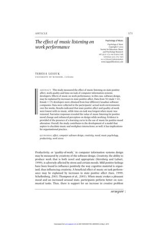 The effect of music listening on
work performance
173
A RT I C L E
Psychology of Music
Psychology of Music
Copyright © 
Society for Education, Music
and Psychology Research
vol (): ‒ [-
() :; ‒]
.⁄
www.sagepublications.com
T E R E S A L E S I U K
U N I V E R S I T Y O F W I N D S O R , CA NA DA
A B S T R AC T This study measured the effect of music listening on state positive
affect, work quality and time-on-task of computer information systems
developers. Effects of music on work performance, in this case, software design,
may be explained by increases in state positive affect. Data from 56 (male = 41,
female = 15) developers were obtained from four different Canadian software
companies. Data were collected in the participants’ actual work environments
over five weeks. Results indicated that state positive affect and quality-of-work
were lowest with no music, while time-on-task was longest when music was
removed. Narrative responses revealed the value of music listening for positive
mood change and enhanced perception on design while working. Evidence is
provided of the presence of a learning curve in the use of music for positive mood
alteration. Overall, the study contributes to the development of a model that
aspires to elucidate music and workplace interactions; as well, it has implications
for organizational practice.
K E Y WO R D S : affect, computer software design, creativity, mood, music psychology,
productivity, work stress
Productivity, or ‘quality-of-work,’ in computer information systems design
may be measured by creativity of the software design. Creativity, the ability to
produce work that is both novel and appropriate (Sternberg and Lubart,
1999), is adversely affected by stress and certain moods. Mild positive feelings
have been found to influence positively the way cognitive material is organ-
ized, thus influencing creativity. A beneficial effect of music on task perform-
ance may be explained by increases in state positive affect (Isen, 1999;
Schellenberg, 2001; Thompson et al., 2001). When music evokes a pleasant
mood and an increased arousal state, participants perform better on non-
musical tasks. Thus, there is support for an increase in creative problem
sempre :
at UNIV WASHINGTON LIBRARIES on May 2, 2015
pom.sagepub.com
Downloaded from
 