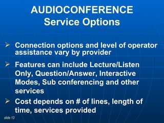 Connection options and level of operator assistance vary by provider Features can include Lecture/Listen Only, Question/Answer, Interactive Modes, Sub conferencing and other services Cost depends on # of lines, length of time, services provided AUDIOCONFERENCE Service Options 