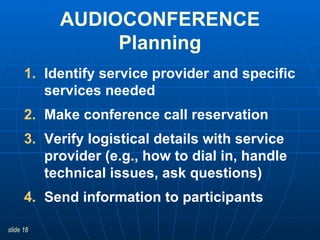 Identify service provider and specific services needed Make conference call reservation  Verify logistical details with service provider (e.g., how to dial in, handle technical issues, ask questions) Send information to participants AUDIOCONFERENCE Planning 