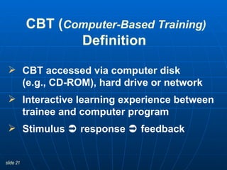 CBT ( Computer-Based Training) Definition   CBT accessed via computer disk  (e.g., CD-ROM), hard drive or network Interactive learning experience between trainee and computer program Stimulus    response    feedback 