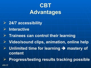 CBT Advantages 24/7 accessibility Interactive Trainees can control their learning Video/sound clips, animation, online help Unlimited time for learning    mastery of content Progress/testing results tracking possible  