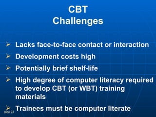 CBT Challenges Lacks face-to-face contact or interaction Development costs high Potentially brief shelf-life High degree of computer literacy required to develop CBT (or WBT) training materials   Trainees must be computer literate 