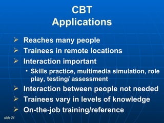 CBT Applications Reaches many people Trainees in remote locations Interaction important Skills practice, multimedia simulation, role play, testing/ assessment Interaction between people not needed Trainees vary in levels of knowledge On-the-job training/reference 