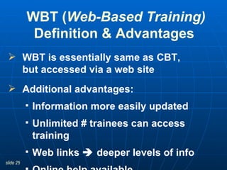 WBT is essentially same as CBT,  but accessed via a web site Additional advantages:  Information more easily updated Unlimited # trainees can access training Web links    deeper levels of info  Online help available WBT ( Web-Based Training) Definition & Advantages  