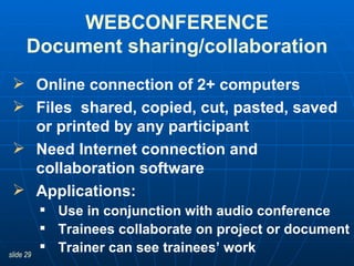 WEBCONFERENCE Document sharing/collaboration Online connection of 2+ computers Files  shared, copied, cut, pasted, saved or printed by any participant Need Internet connection and collaboration software Applications:  Use in conjunction with audio conference Trainees collaborate on project or document Trainer can see trainees’ work 