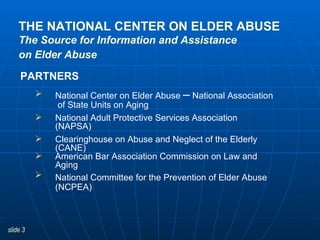 THE NATIONAL CENTER ON ELDER ABUSE The Source for Information and Assistance on Elder Abuse   National Center on Elder Abuse  –  National Association  of State Units on Aging National Adult Protective Services Association (NAPSA) Clearinghouse on Abuse and Neglect of the Elderly (CANE) American Bar Association Commission on Law and Aging National Committee for the Prevention of Elder Abuse   (NCPEA) PARTNERS 