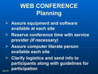 Assure equipment and software available at each site   Reserve conference time with service provider  (if necessary) Assure computer literate person available each site Clarify logistics and send info to participants along with guidelines for participation WEB CONFERENCE Planning 