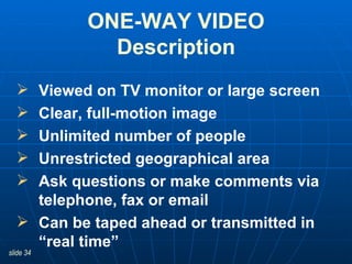 Viewed on TV monitor or large screen Clear, full-motion image Unlimited number of people Unrestricted geographical area Ask questions or make comments via telephone, fax or email Can be taped ahead or transmitted in “real time”  ONE-WAY VIDEO Description 