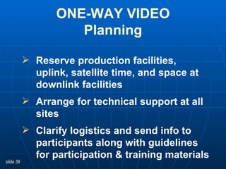 Reserve production facilities, uplink, satellite time, and space at downlink facilities   Arrange for technical support at all sites Clarify logistics and send info to participants along with guidelines for participation & training materials ONE-WAY VIDEO Planning 
