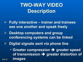 Fully interactive – trainer and trainees see one another and speak freely Desktop computers and group conferencing systems can be linked  Digital signals sent via phone line Greater compression    greater speed of transmission    greater distortion of images TWO-WAY VIDEO Description 
