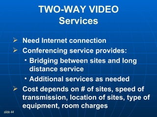 TWO-WAY VIDEO Services Need Internet connection Conferencing service provides:  Bridging between sites and long distance service  Additional services as needed Cost depends on # of sites, speed of transmission, location of sites, type of equipment, room charges  