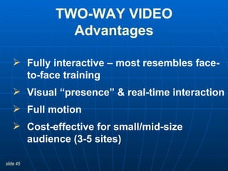 TWO-WAY VIDEO Advantages Fully interactive – most resembles face-to-face training Visual “presence” & real-time interaction Full motion Cost-effective for small/mid-size audience (3-5 sites) 