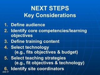 NEXT STEPS Key Considerations Define audience Identify core competencies/learning objectives  Define training content Select technology    (e.g., fits objectives & budget) Select teaching strategies    (e.g., fit objectives & technology) Identify site coordinators 