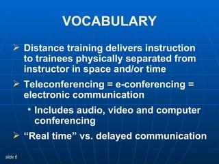 Distance training delivers instruction  to trainees physically separated from instructor in space and/or time  Teleconferencing = e-conferencing = electronic communication Includes audio, video and computer conferencing “ Real time” vs. delayed communication VOCABULARY 