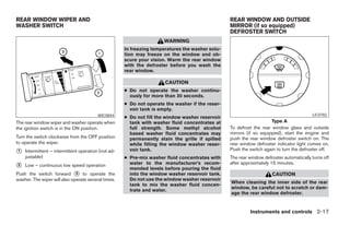 REAR WINDOW WIPER AND                                                                            REAR WINDOW AND OUTSIDE
WASHER SWITCH                                                                                    MIRROR (if so equipped)
                                                                                                 DEFROSTER SWITCH
                                                                     WARNING
                                                     In freezing temperatures the washer solu-
                                                     tion may freeze on the window and ob-
                                                     scure your vision. Warm the rear window
                                                     with the defroster before you wash the
                                                     rear window.

                                                                      CAUTION
                                                     ● Do not operate the washer continu-
                                                       ously for more than 30 seconds.
                                                     ● Do not operate the washer if the reser-
                                                       voir tank is empty.
                                         WIC0844                                                                                         LIC0782
                                                     ● Do not fill the window washer reservoir
The rear window wiper and washer operate when          tank with washer fluid concentrates at                        Type A
the ignition switch is in the ON position.             full strength. Some methyl alcohol        To defrost the rear window glass and outside
                                                       based washer fluid concentrates may       mirrors (if so equipped), start the engine and
Turn the switch clockwise from the OFF position        permanently stain the grille if spilled   push the rear window defroster switch on. The
to operate the wiper.                                  while filling the window washer reser-    rear window defroster indicator light comes on.
                                                                                                 Push the switch again to turn the defroster off.
᭺
1   Intermittent – intermittent operation (not ad-     voir tank.
    justable)                                        ● Pre-mix washer fluid concentrates with    The rear window defroster automatically turns off
                                                       water to the manufacturer’s recom-        after approximately 15 minutes.
᭺
2   Low – continuous low speed operation
                                                       mended levels before pouring the fluid
Push the switch forward ᭺ to operate the
                              3                        into the window washer reservoir tank.                        CAUTION
washer. The wiper will also operate several times.     Do not use the window washer reservoir
                                                                                                 When cleaning the inner side of the rear
                                                       tank to mix the washer fluid concen-
                                                                                                 window, be careful not to scratch or dam-
                                                       trate and water.
                                                                                                 age the rear window defroster.


                                                                                                          Instruments and controls 2-17




                                                                             ੬ REVIEW COPY—2005 Quest (van)
                                                                             Owners Manual—USA_English (nna)
                                                                             08/09/04—tmchalpi ੭
 