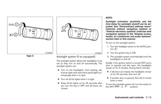 NOTE:
                                                                            Autolight activation sensitivity and the
                                                                            time delay for autolight shutoff can be ad-
                                                                            justed. See “Personalized settings menu”
                                                                            (vehicles without navigation system) or
                                                                            “Vehicle electronic systems” (vehicles with
                                                                            navigation system) in the “Display screen,
                                                                            heater, air conditioner and audio systems”
                                                                            section later in this manual.
                                                                            To turn on the autolight system:
                                                                             1. Turn the headlight switch to the AUTO posi-
                                                                                tion ᭺.
                                                                                      1

         LIC0688                                                  LIC0561    2. Turn the ignition key to ON.
Type C             Autolight system (if so equipped)                         3. The autolight system automatically turns the
                                                                                headlights on and off.
                   The autolight system allows the headlights to be
                   set so they turn on and off automatically. The           Initially, if the ignition switch is turned OFF and a
                   autolight system can:                                    door is opened and left open, the headlights
                                                                            remain on for 5 minutes. During that 5 minutes:
                    ● Turn on the headlights, front parking, tail,
                      license plate and instrument panel lights au-          ● if all doors are closed, the headlights remain
                      tomatically when it is dark.                             on for 45 seconds, then turn off.
                                                                             ● if another door is opened, then the 5 minute
                    ● Turn off all the lights when it is light.
                                                                               timer is reset.
                    ● Keep all the lights on for 45 seconds after
                                                                            To turn the autolight system off, turn the switch to
                      you turn the key to OFF and all doors are             the OFF,        , or       position.
                      closed.



                                                                                      Instruments and controls 2-19




                                                  ੬ REVIEW COPY—2005 Quest (van)
                                                  Owners Manual—USA_English (nna)
                                                  07/21/04—debbie ੭
 