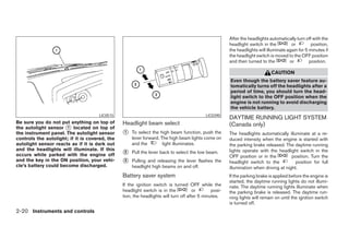 After the headlights automatically turn off with the
                                                                                                       headlight switch in the          or         position,
                                                                                                       the headlights will illuminate again for 5 minutes if
                                                                                                       the headlight switch is moved to the OFF position
                                                                                                       and then turned to the          or         position.

                                                                                                                             CAUTION
                                                                                                       Even though the battery saver feature au-
                                                                                                       tomatically turns off the headlights after a
                                                                                                       period of time, you should turn the head-
                                                                                                       light switch to the OFF position when the
                                                                                                       engine is not running to avoid discharging
                                                                                                       the vehicle battery.
                                     LIC0515                                               LIC0390
                                                                                                       DAYTIME RUNNING LIGHT SYSTEM
Be sure you do not put anything on top of       Headlight beam select                                  (Canada only)
the autolight sensor ᭺ located on top of
                       1
the instrument panel. The autolight sensor      ᭺
                                                1   To select the high beam function, push the         The headlights automatically illuminate at a re-
controls the autolight; if it is covered, the       lever forward. The high beam lights come on        duced intensity when the engine is started with
autolight sensor reacts as if it is dark out        and the         light illuminates.                 the parking brake released. The daytime running
and the headlights will illuminate. If this                                                            lights operate with the headlight switch in the
occurs while parked with the engine off         ᭺
                                                2   Pull the lever back to select the low beam.
                                                                                                       OFF position or in the          position. Turn the
and the key in the ON position, your vehi-      ᭺
                                                3   Pulling and releasing the lever flashes the        headlight switch to the           position for full
cle’s battery could become discharged.              headlight high beams on and off.                   illumination when driving at night.
                                                Battery saver system                                   If the parking brake is applied before the engine is
                                                                                                       started, the daytime running lights do not illumi-
                                                If the ignition switch is turned OFF while the         nate. The daytime running lights illuminate when
                                                headlight switch is in the            or       posi-   the parking brake is released. The daytime run-
                                                tion, the headlights will turn off after 5 minutes.    ning lights will remain on until the ignition switch
                                                                                                       is turned off.
2-20 Instruments and controls




                                                                               ੬ REVIEW COPY—2005 Quest (van)
                                                                               Owners Manual—USA_English (nna)
                                                                               07/21/04—debbie ੭
 