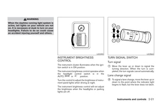 WARNING
When the daytime running light system is
active, tail lights on your vehicle are not
on. It is necessary at dusk to turn on your
headlights. Failure to do so could cause
an accident injuring yourself and others.




                                                                                         LIC0392                                               LIC0563
                                              INSTRUMENT BRIGHTNESS                                  TURN SIGNAL SWITCH
                                              CONTROL                                                Turn signal
                                              The instrument cluster illuminates when the igni-
                                              tion switch is in ON position.                         ᭺
                                                                                                     1   Move the lever up or down to signal the
                                                                                                         turning direction. When the turn is com-
                                              The instrument brightness control operates when            pleted, the turn signals cancel automatically.
                                              the headlight control switch is in the
                                              AUTO,        or        position.                       Lane change signal
                                              Turn the control to adjust the brightness of instru-   ᭺
                                                                                                     2   To signal a lane change, move the lever up or
                                              ment panel lights when driving at night.                   down to the point where the indicator light
                                                                                                         begins to flash, but the lever does not latch.
                                              The instrument brightness control will not adjust
                                              the brightness when the headlights or parking
                                              lights are off.


                                                                                                              Instruments and controls 2-21




                                                                             ੬ REVIEW COPY—2005 Quest (van)
                                                                             Owners Manual—USA_English (nna)
                                                                             07/21/04—debbie ੭
 