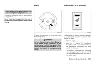 HORN                                             HEATED SEAT (if so equipped)


● Turn signals do not work when the haz-
  ard warning flasher lights are on.
The flashers will operate with the ignition switch
in any position.
Some state laws may prohibit the use of
the hazard warning flasher switch while
driving.




                                                                                           LIC0395                                              LIC0469

                                                     To sound the horn, push the center pad area of   The front seats are warmed by built-in heaters (if
                                                     the steering wheel.                              so equipped). The switches are located at the
                                                                                                      sides of the seats.
                                                                        WARNING
                                                                                                       1. Start the engine.
                                                     Do not disassemble the horn. Doing so
                                                     could affect proper operation of the              2. Push the          (low) or        (high) posi-
                                                     supplemental front air bag system. Tam-              tion of the switch, as desired, depending on
                                                     pering with the supplemental front air bag           the temperature. The indicator light in the
                                                     system may result in serious personal                switch will illuminate.
                                                     injury.
                                                                                                          The heater is controlled by a thermostat,
                                                                                                          automatically turning the heater on and off.
                                                                                                          The indicator light will remain on as long as
                                                                                                          the switch is on.

                                                                                                                Instruments and controls 2-23




                                                                                ੬ REVIEW COPY—2005 Quest (van)
                                                                                Owners Manual—USA_English (nna)
                                                                                07/21/04—debbie ੭
 