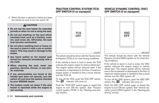 TRACTION CONTROL SYSTEM (TCS)                         VEHICLE DYNAMIC CONTROL (VDC)
                                                   OFF SWITCH (if so equipped)                           OFF SWITCH (if so equipped)

 3. When the seat is warmed or before you leave
    the vehicle, be sure to turn the switch off.

                    CAUTION
● Do not use the seat heater for extended
  periods or when no one is using the seat.
● Do not put anything on the seat which
  insulates heat, such as a blanket, cush-
  ion, seat cover, etc. Otherwise, the seat
  may become overheated.
● Do not place anything hard or heavy on
  the seat or pierce it with a pin or similar
  object. This may result in damage to the
  heater.                                                                                     LIC0451                                               WIC0534
                                                   The vehicle should be driven with the Traction Con-   The vehicle should be driven with the Vehicle
● Any liquid spilled on the heated seat
                                                   trol System (TCS) on for most driving conditions.     Dynamic Control (VDC) system on for most driv-
  should be removed immediately with a
                                                                                                         ing conditions.
  dry cloth.                                       If the vehicle is stuck in mud or snow, the TCS
                                                   reduces the engine output to reduce wheel spin.       If the vehicle is stuck in mud or snow, the VDC
● When cleaning the seat, never use                                                                      system reduces the engine output to reduce
  gasoline, benzine, thinner, or any simi-         The engine speed will be reduced even if the
                                                                                                         wheel spin. The engine speed will be reduced
  lar materials.                                   accelerator is depressed to the floor. If maximum
                                                                                                         even if the accelerator is depressed to the floor. If
                                                   engine power is needed to free a stuck vehicle,       maximum engine power is needed to free a stuck
● If any abnormalities are found or the            turn the TCS off.
  heated seat does not operate, turn the                                                                 vehicle, turn the VDC system off.
  switch off and have the system checked           To turn off the TCS, push the TCS OFF switch.         To turn off the VDC system, push the VDC OFF
  by your NISSAN dealer.                           The         indicator will come on.                   switch. The          indicator will come on.
● The battery could run down if the seat           Push the “TCS OFF” switch again or restart the        Push the VDC OFF switch again or restart the
  heater is operated while the engine is           engine to turn ON the system. See “Traction           engine to turn ON the system. See “Vehicle dy-
  not running.                                     control system (TCS)” in the “Starting and driv-      namic control (VDC) system” in the “Starting and
                                                   ing” section.                                         driving” section.
2-24 Instruments and controls




                                                                                 ੬ REVIEW COPY—2005 Quest (van)
                                                                                 Owners Manual—USA_English (nna)
                                                                                 07/21/04—debbie ੭
 