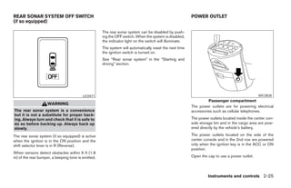 REAR SONAR SYSTEM OFF SWITCH                                                                             POWER OUTLET
(if so equipped)

                                                    The rear sonar system can be disabled by push-
                                                    ing the OFF switch. When the system is disabled,
                                                    the indicator light on the switch will illuminate.
                                                    The system will automatically reset the next time
                                                    the ignition switch is turned on.
                                                    See “Rear sonar system” in the “Starting and
                                                    driving” section.




                                         LIC0471                                                                                                WIC0838
                                                                                                                  Passenger compartment
                    WARNING
                                                                                                         The power outlets are for powering electrical
The rear sonar system is a convenience                                                                   accessories such as cellular telephones.
but it is not a substitute for proper back-
ing. Always turn and check that it is safe to                                                            The power outlets located inside the center con-
do so before backing up. Always back up                                                                  sole storage bin and in the cargo area are pow-
slowly.                                                                                                  ered directly by the vehicle’s battery.

The rear sonar system (if so equipped) is active                                                         The power outlets located on the side of the
when the ignition is in the ON position and the                                                          center console and in the 2nd row are powered
shift selector lever is in R (Reverse).                                                                  only when the ignition key is in the ACC or ON
                                                                                                         position.
When sensors detect obstacles within 6 ft (1.8
m) of the rear bumper, a beeping tone is emitted.                                                        Open the cap to use a power outlet.



                                                                                                                  Instruments and controls 2-25




                                                                                  ੬ REVIEW COPY—2005 Quest (van)
                                                                                  Owners Manual—USA_English (nna)
                                                                                  07/21/04—debbie ੭
 
