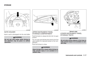STORAGE




                                         LIC0498                                              LIC0495                                       LIC0501

NOTE HOLDER                                         UPPER INSTRUMENT PANEL                                             Driver’s side
                                                    STORAGE COMPARTMENT                                  LOWER INSTRUMENT PANEL
Insert a card or photograph into the note holder.
                                                                                                         STORAGE TRAYS
                                                    Push the button to release the lid to the 1st open
                    WARNING                         position.
                                                                                                                          WARNING
Do not use note holder while driving so             You can raise and hold the lid by hand to the 2nd
full attention may be given to vehicle                                                                   Do not place sharp objects in the trays to
                                                    open position for improved access to the com-
operation.                                                                                               help prevent injury in an accident or sud-
                                                    partment.
                                                                                                         den stop.
                                                    Push the lid down to close.

                                                                        WARNING
                                                    Keep storage bins closed while driving to
                                                    help prevent injury in an accident or a
                                                    sudden stop.

                                                                                                                 Instruments and controls 2-27




                                                                                  ੬ REVIEW COPY—2005 Quest (van)
                                                                                  Owners Manual—USA_English (nna)
                                                                                  07/21/04—debbie ੭
 