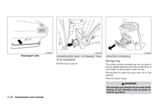 LIC0500                                      LIC0518                                              LIC0496
          Passenger’s side                PASSENGER SEAT STORAGE TRAY                  CENTER CONSOLE
                                          (if so equipped)                             Storage tray
                                          Pull the tray to open it.                    The center console storage tray can be used to
                                                                                       store a cellular telephone and other small items. A
                                                                                       coin holder is also located inside the tray.
                                                                                       Pull the latch to open the tray to the 1st or 2nd
                                                                                       position.
                                                                                       Push the tray to close.

                                                                                                            WARNING
                                                                                       The storage tray should not be used while
                                                                                       driving so full attention may be given to
                                                                                       vehicle operation.

2-28 Instruments and controls




                                                                      ੬ REVIEW COPY—2005 Quest (van)
                                                                      Owners Manual—USA_English (nna)
                                                                      07/21/04—debbie ੭
 