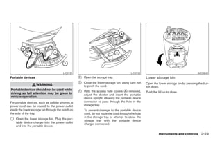 LIC0731                                            LIC0732                                          WIC0840
Portable devices                                    ᭺
                                                    2   Open the storage tray.                         Lower storage bin
                    WARNING                         ᭺
                                                    3   Close the lower storage bin, using care not    Open the lower storage bin by pressing the but-
                                                        to pinch the cord.                             ton down.
Portable devices should not be used while
driving so full attention may be given to           ᭺
                                                    4   With the access hole covers ᭺ removed,
                                                                                        A              Push the lid up to close.
                                                        adjust the divider and insert the portable
vehicle operation.                                      device upright, allowing the portable device
For portable devices, such as cellular phones, a        connector to pass through the hole in the
power cord can be routed to the power outlet            storage tray.
inside the lower storage bin through the notch on       To prevent damage to the portable device
the side of the tray.                                   cord, do not route the cord through the hole
                                                        in the storage tray or attempt to close the
᭺
1   Open the lower storage bin. Plug the por-
                                                        storage tray with the portable device
    table device charger into the power outlet          charger connected.
    and into the portable device.

                                                                                                                 Instruments and controls 2-29




                                                                                 ੬ REVIEW COPY—2005 Quest (van)
                                                                                 Owners Manual—USA_English (nna)
                                                                                 07/21/04—debbie ੭
 