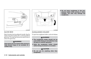 ● Do not leave sunglasses in the sun-
                                                                                                          glasses holder while parking in direct
                                                                                                          sunlight. The heat may damage the
                                                                                                          sunglasses.




                                          LIC0499                                            LIC0508
GLOVE BOX                                            SUNGLASSES HOLDER
Open the glove box by pulling the handle. Use the    To open the sunglasses holder, push and release.
master key when locking ᭺ or unlocking ᭺ the
                           1                2
glove box. The valet key cannot be used to lock or                      WARNING
unlock the glove box.
                                                     ● The sunglasses holder should not be
                                                       used while driving so full attention may
                    WARNING
                                                       be given to vehicle operation.
Keep glove box lid closed while driving to
                                                     ● Keep the sunglasses holder closed
help prevent injury in an accident or a
                                                       while driving to prevent an accident.
sudden stop.
                                                                         CAUTION
                                                     ● Do not use for anything other than
                                                       sunglasses.

2-30 Instruments and controls




                                                                                 ੬ REVIEW COPY—2005 Quest (van)
                                                                                 Owners Manual—USA_English (nna)
                                                                                 07/21/04—debbie ੭
 