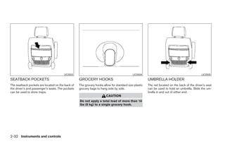 LIC0503                                             LIC0504                                            LIC0505
SEATBACK POCKETS                                  GROCERY HOOKS                                       UMBRELLA HOLDER
The seatback pockets are located on the back of   The grocery hooks allow for standard size plastic   The net located on the back of the driver’s seat
the driver’s and passenger’s seats. The pockets   grocery bags to hang side by side.                  can be used to hold an umbrella. Slide the um-
can be used to store maps.                                                                            brella in and out of either end.
                                                                      CAUTION
                                                  Do not apply a total load of more than 18
                                                  lbs (8 kg) to a single grocery hook.




2-32 Instruments and controls




                                                                               ੬ REVIEW COPY—2005 Quest (van)
                                                                               Owners Manual—USA_English (nna)
                                                                               07/21/04—debbie ੭
 